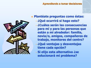 Aprendiendo a tomar decisiones




   Plantéate preguntas como éstas:
      ¿Qué ocurrirá si hago esto?

      ¿Cuáles serán las consecuencias
       para mí y para las personas que
       están a mi alrededor: familia,
       novia/o, amigos, compañeros de
       trabajo, monitores del centro?
      ¿Qué ventajas y desventajas
       tiene cada opción?
      Si elijo esta alternativa ¿se
       solucionará mi problema?
 