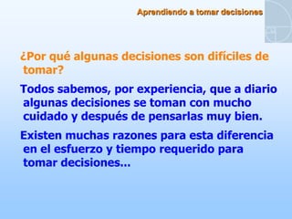 Aprendiendo a tomar decisiones




¿Por qué algunas decisiones son difíciles de
tomar?
Todos sabemos, por experiencia, que a diario
algunas decisiones se toman con mucho
cuidado y después de pensarlas muy bien.
Existen muchas razones para esta diferencia
en el esfuerzo y tiempo requerido para
tomar decisiones...
 