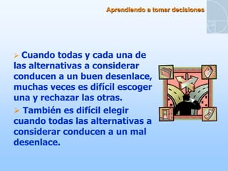 Aprendiendo a tomar decisiones




 Cuando  todas y cada una de
las alternativas a considerar
conducen a un buen desenlace,
muchas veces es difícil escoger
una y rechazar las otras.
 También es difícil elegir
cuando todas las alternativas a
considerar conducen a un mal
desenlace.
 