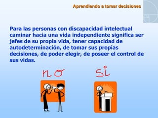 Aprendiendo a tomar decisiones




Para las personas con discapacidad intelectual
caminar hacia una vida independiente significa ser
jefes de su propia vida, tener capacidad de
autodeterminación, de tomar sus propias
decisiones, de poder elegir, de poseer el control de
sus vidas.
 