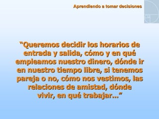 Aprendiendo a tomar decisiones




 “Queremos decidir los horarios de
  entrada y salida, cómo y en qué
empleamos nuestro dinero, dónde ir
en nuestro tiempo libre, si tenemos
pareja o no, cómo nos vestimos, las
   relaciones de amistad, dónde
      vivir, en qué trabajar...”
 