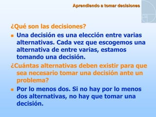 Aprendiendo a tomar decisiones



¿Qué son las decisiones?
 Una decisión es una elección entre varias
  alternativas. Cada vez que escogemos una
  alternativa de entre varias, estamos
  tomando una decisión.
¿Cuántas alternativas deben existir para que
  sea necesario tomar una decisión ante un
  problema?
 Por lo menos dos. Si no hay por lo menos
  dos alternativas, no hay que tomar una
  decisión.
 
