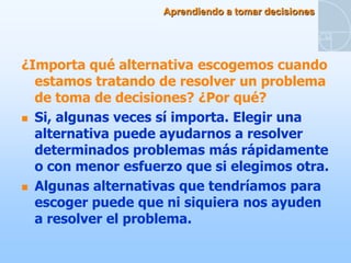 Aprendiendo a tomar decisiones




¿Importa qué alternativa escogemos cuando
  estamos tratando de resolver un problema
  de toma de decisiones? ¿Por qué?
 Si, algunas veces sí importa. Elegir una
  alternativa puede ayudarnos a resolver
  determinados problemas más rápidamente
  o con menor esfuerzo que si elegimos otra.
 Algunas alternativas que tendríamos para
  escoger puede que ni siquiera nos ayuden
  a resolver el problema.
 