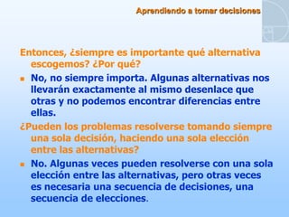 Aprendiendo a tomar decisiones




Entonces, ¿siempre es importante qué alternativa
  escogemos? ¿Por qué?
 No, no siempre importa. Algunas alternativas nos
  llevarán exactamente al mismo desenlace que
  otras y no podemos encontrar diferencias entre
  ellas.
¿Pueden los problemas resolverse tomando siempre
  una sola decisión, haciendo una sola elección
  entre las alternativas?
 No. Algunas veces pueden resolverse con una sola
  elección entre las alternativas, pero otras veces
  es necesaria una secuencia de decisiones, una
  secuencia de elecciones.
 
