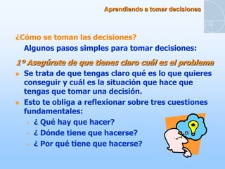 Aprendiendo a tomar decisiones



¿Cómo se toman las decisiones?
  Algunos pasos simples para tomar decisiones:
1º Asegúrate de que tienes claro cuál es el problema
   Se trata de que tengas claro qué es lo que quieres
    conseguir y cuál es la situación que hace que
    tengas que tomar una decisión.
   Esto te obliga a reflexionar sobre tres cuestiones
    fundamentales:
      ¿ Qué hay que hacer?

      ¿ Dónde tiene que hacerse?

      ¿ Por qué tiene que hacerse?
 
