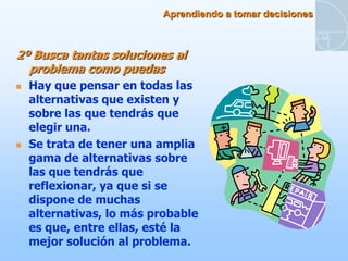 Aprendiendo a tomar decisiones



2º Busca tantas soluciones al
  problema como puedas
   Hay que pensar en todas las
    alternativas que existen y
    sobre las que tendrás que
    elegir una.
   Se trata de tener una amplia
    gama de alternativas sobre
    las que tendrás que
    reflexionar, ya que si se
    dispone de muchas
    alternativas, lo más probable
    es que, entre ellas, esté la
    mejor solución al problema.
 