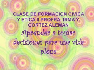 CLASE DE FORMACION CIVICA
Y ETICA II PROFRA. IRMA Y.
CORTEZ ALEMAN
Aprender a tomar
decisiones para una vida
plena
 