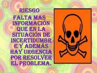 Riesgo CERTEZA Se da cuando el problema es muy conocido, cuando las metas son claras y se obtienen con facilidad y cuando son analizadas anticipadamente. 