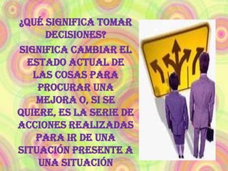¿Qué significa tomar decisiones?Significa cambiar el estado actual de las cosas para procurar una mejora o, si se quiere, es la serie de acciones realizadas para ir de una situación presente a una situación futura. Que se tiene como meta 