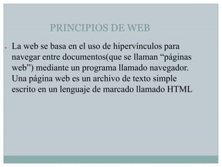 PRINCIPIOS DE WEB
●

La web se basa en el uso de hipervínculos para
navegar entre documentos(que se llaman “páginas
web”) mediante un programa llamado navegador.
Una página web es un archivo de texto simple
escrito en un lenguaje de marcado llamado HTML

 