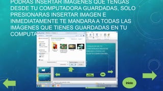 PODRÁS INSERTAR IMÁGENES QUE TENGAS
DESDE TU COMPUTADORA GUARDADAS, SOLO
PRESIONARAS INSERTAR IMAGEN E
INMEDIATAMENTE TE MANDARA A TODAS LAS
IMÁGENES QUE TIENES GUARDADAS EN TU
COMPUTADORA.

 