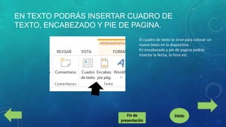 EN TEXTO PODRÁS INSERTAR CUADRO DE
TEXTO, ENCABEZADO Y PIE DE PAGINA.
El cuadro de texto te sirve para colocar un
nuevo texto en la diapositiva.
En encabezado y pie de pagina podrás
insertar la fecha, la hora etc.

 