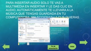 PARA INSERTAR AUDIO SOLO TE VAS A
MULTIMEDIA EN INSERTAR Y LE DAS CLIC EN
AUDIO, AUTOMÁTICAMENTE TE LLEVARA A LA
MÚSICA QUE TENGAS GUARDADA EN TU
COMPUTADORA, SELECCIONAS LA QUE QUIERAS.

 