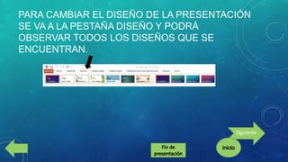 PARA CAMBIAR EL DISEÑO DE LA PRESENTACIÓN
SE VA A LA PESTAÑA DISEÑO Y PODRÁ
OBSERVAR TODOS LOS DISEÑOS QUE SE
ENCUENTRAN.

Siguiente

 