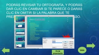 PODRÁS REVISAR TU ORTOGRAFÍA, Y PODRÁS
DAR CLIC EN CAMBIAR SI TE PARECE O DARÁS
CLIC EN OMITIR SI LA PALABRA QUE TE
PRESENTA NO ES LA CORRECTA EN SU CASO.

 