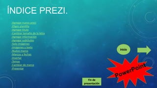 ÍNDICE PREZI.
-Agregar nuevo prezi
-Eliges plantilla
-Agregar titulo
-Cambiar tamaño de la letra
-Agregar información
-Agregar subtítulos
-Solo imágenes
-Imágenes y texto
-Nuevo marco
-Marcos y fechas
-Insertar
-Temas
-Cambiar de marco
-Presentar

 