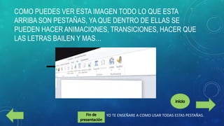 COMO PUEDES VER ESTA IMAGEN TODO LO QUE ESTA
ARRIBA SON PESTAÑAS, YA QUE DENTRO DE ELLAS SE
PUEDEN HACER ANIMACIONES, TRANSICIONES, HACER QUE
LAS LETRAS BAILEN Y MAS…

YO TE ENSEÑARE A COMO USAR TODAS ESTAS PESTAÑAS.

 