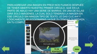 PARA AGREGAR UNA IMAGEN EN PREZI NOS FIJAMOS DESPUÉS
DE TENER ABIERTO NUESTRO PRIMER CIRCULO, QUE EN LA
PARTE DE ABAJO HAY UNA SERIE DE BARRAS, EN UNA DE ELLAS
DIRÁ SOLO IMÁGENES, LA CUAL SOLO TENDRÁS LA IMAGEN EN
ESE CIRCULO SIN NINGÚN TIPO DE TEXTO, LE DAS CLIC AHÍ Y
LÓGICAMENTE SELECCIONARAS LA QUE TU TENGAS GUARDADA
EN TU COMPUTADORA.

 