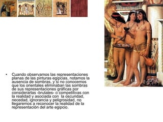 •   Cuando observamos las representaciones
    planas de las pinturas egipcias, notamos la
    ausencia de sombras, y si no conocemos
    que los orientales eliminaban las sombras
    de sus representaciones gráficas por
    considerarlas -brutales- o competitivas con
    la realidad y asociada con la oscuridad,
    necedad, ignorancia y peligrosidad, no
    llegaremos a reconocer la realidad de la
    representación del arte egipcio.
 