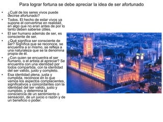 Para lograr fortuna se debe apreciar la idea de ser afortunado
•   ¿Cuál de los seres vivos puede
    decirse afortunado?
•   Todos. El hecho de estar vivos ya
    supone el convertirse en realidad,
    en algo que no eran antes de por lo
    tanto deben saberse útiles.
•   El ser humano además de ser, es
    consciente de ser.
•   ¿Qué significa ser consciente de
    ser? Significa que se reconoce, se
    encuentra a sí mismo, se refleja a
    una naturaleza que se la denomina
    propia de él.
•   ¿Con quien se encuentra el ser
    humano, o el artista al apreciar? Se
    encuentra con una identidad por
    todos compartida, con la identidad
    del ser valido, justo y completo.
•   Esa identidad plena, justa y
    cumplida, reconoce en lo que
    vemos los aspectos complacientes,
    significativos y concordantes con la
    identidad del ser valido, justo y
    cumplido, y determina la
    consciencia de un sentimiento o
    sensación, de un juicio o razón y de
    un beneficio o poder.
 