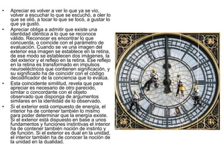 •   Apreciar es volver a ver lo que ya se vio,
    volver a escuchar lo que se escuchó, a oler lo
    que se olió, a tocar lo que se tocó, a gustar lo
    que ya gustó.
•   Apreciar obliga a admitir que existe una
    identidad idéntica a lo que se reconoce
    válido. Reconocer es encontrar lo que
    concuerda, o coincide con el parámetro de
    evaluación. Cuando se ve una imagen del
    exterior esa imagen se establece en la retina,
    de ese modo se establecen dos imágenes, la
    del exterior y el reflejo en la retina. Ese reflejo
    en la retina es transformado en impulsos
    neuroeléctricos que contienen significación, y
    su significado ha de coincidir con el código
    decodificador de la conciencia que lo evalúa.
•   Esta coincidente similitud, revela que para
    apreciar es necesario de otro parecido,
    similar o concordante con el objeto
    observado que disponga de argumentos
    similares en la identidad de lo observado.
•   Si el exterior está compuesto de energía, el
    interior ha de contener también lo mismo
    para poder determinar que la energía existe.
    Si el exterior está dispuesto en base a unos
    fundamentos y funciones instintivas el interior
    ha de contener también noción de instinto y
    de función. Si el exterior es dual en la unidad,
    el interior también ha de conocer la noción de
    la unidad en la dualidad.
 
