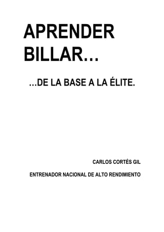 APRENDER
BILLAR…
…DE LA BASE A LA ÉLITE.




                      CARLOS CORTÉS GIL

ENTRENADOR NACIONAL DE ALTO RENDIMIENTO
 