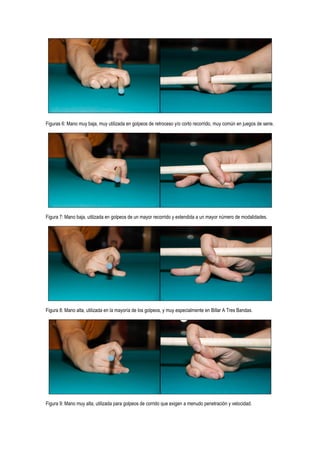 Figuras 6: Mano muy baja, muy utilizada en golpeos de retroceso y/o corto recorrido, muy común en juegos de serie.




Figura 7: Mano baja, utilizada en golpeos de un mayor recorrido y extendida a un mayor número de modalidades.




Figura 8: Mano alta, utilizada en la mayoría de los golpeos, y muy especialmente en Billar A Tres Bandas.




Figura 9: Mano muy alta, utilizada para golpeos de corrido que exigen a menudo penetración y velocidad.
 