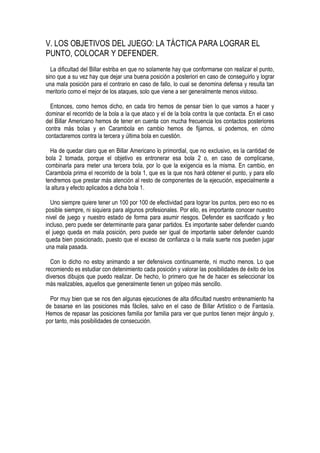 V. LOS OBJETIVOS DEL JUEGO: LA TÁCTICA PARA LOGRAR EL
PUNTO, COLOCAR Y DEFENDER.
  La dificultad del Billar estriba en que no solamente hay que conformarse con realizar el punto,
sino que a su vez hay que dejar una buena posición a posteriori en caso de conseguirlo y lograr
una mala posición para el contrario en caso de fallo, lo cual se denomina defensa y resulta tan
meritorio como el mejor de los ataques, solo que viene a ser generalmente menos vistoso.

  Entonces, como hemos dicho, en cada tiro hemos de pensar bien lo que vamos a hacer y
dominar el recorrido de la bola a la que ataco y el de la bola contra la que contacta. En el caso
del Billar Americano hemos de tener en cuenta con mucha frecuencia los contactos posteriores
contra más bolas y en Carambola en cambio hemos de fijarnos, si podemos, en cómo
contactaremos contra la tercera y última bola en cuestión.

  Ha de quedar claro que en Billar Americano lo primordial, que no exclusivo, es la cantidad de
bola 2 tomada, porque el objetivo es entronerar esa bola 2 o, en caso de complicarse,
combinarla para meter una tercera bola, por lo que la exigencia es la misma. En cambio, en
Carambola prima el recorrido de la bola 1, que es la que nos hará obtener el punto, y para ello
tendremos que prestar más atención al resto de componentes de la ejecución, especialmente a
la altura y efecto aplicados a dicha bola 1.

  Uno siempre quiere tener un 100 por 100 de efectividad para lograr los puntos, pero eso no es
posible siempre, ni siquiera para algunos profesionales. Por ello, es importante conocer nuestro
nivel de juego y nuestro estado de forma para asumir riesgos. Defender es sacrificado y feo
incluso, pero puede ser determinante para ganar partidos. Es importante saber defender cuando
el juego queda en mala posición, pero puede ser igual de importante saber defender cuando
queda bien posicionado, puesto que el exceso de confianza o la mala suerte nos pueden jugar
una mala pasada.

  Con lo dicho no estoy animando a ser defensivos continuamente, ni mucho menos. Lo que
recomiendo es estudiar con detenimiento cada posición y valorar las posibilidades de éxito de los
diversos dibujos que puedo realizar. De hecho, lo primero que he de hacer es seleccionar los
más realizables, aquellos que generalmente tienen un golpeo más sencillo.

  Por muy bien que se nos den algunas ejecuciones de alta dificultad nuestro entrenamiento ha
de basarse en las posiciones más fáciles, salvo en el caso de Billar Artístico o de Fantasía.
Hemos de repasar las posiciones familia por familia para ver que puntos tienen mejor ángulo y,
por tanto, más posibilidades de consecución.
 