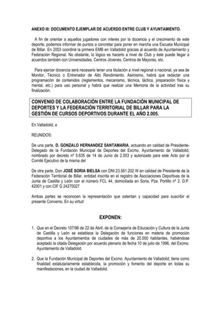 ANEXO III: DOCUMENTO EJEMPLAR DE ACUERDO ENTRE CLUB Y AYUNTAMIENTO.

  A fin de orientar a aquellos jugadores con interés por la docencia y el crecimiento de este
deporte, podemos informar de puntos a concretar para poner en marcha una Escuela Municipal
de Billar. En 2003 coordiné la primera EMB en Valladolid gracias al acuerdo de Ayuntamiento y
Federación Regional. No obstante, lo lógico es hacerlo a nivel de Club y éste puede llegar a
acuerdos también con Universidades, Centros Jóvenes, Centros de Mayores, etc.

   Para ejercer docencia será necesario tener una titulación a nivel regional o nacional, ya sea de
Monitor, Técnico o Entrenador de Alto Rendimiento. Asimismo, habrá que redactar una
programación de contenidos (reglamentos, mecanismo, técnica, táctica, preparación física y
mental, etc.) para uso personal y habrá que realizar una Memoria de la actividad tras su
finalización.

CONVENIO DE COLABORACIÓN ENTRE LA FUNDACIÓN MUNICIPAL DE
DEPORTES Y LA FEDERACIÓN TERRITORIAL DE BILLAR PARA LA
GESTIÓN DE CURSOS DEPORTIVOS DURANTE EL AÑO 2.005.

En Valladolid, a

REUNIDOS:

De una parte, D. GONZALO HERNANDEZ SANTAMARIA, actuando en calidad de Presidente-
Delegado de la Fundación Municipal de Deportes del Excmo. Ayuntamiento de Valladolid,
nombrado por decreto nº 5.635 de 14 de Junio de 2.003 y autorizado para este Acto por el
Comité Ejecutivo de la misma del

De otra parte, Don JOSÉ SORIA BIELSA con DNI 23.561.202 W en calidad de Presidente de la
Federación Territorial de Billar, entidad inscrita en el registro de Asociaciones Deportivas de la
Junta de Castilla y León con el número FCL 44, domiciliada en Soria, Pza. Portillo nº 2. D.P.
42001 y con CIF G 24270027

Ambas partes se reconocen la representación que ostentan y capacidad para suscribir el
presente Convenio. En su virtud


                                          EXPONEN:
1. Que en el Decreto 107/96 de 22 de Abril, de la Consejería de Educación y Cultura de la Junta
   de Castilla y León se establece la Delegación de funciones en materia de promoción
   deportiva a los Ayuntamientos de ciudades de más de 20.000 habitantes, habiéndose
   aceptado la citada Delegación por acuerdo plenario de fecha 10 de julio de 1996, del Excmo.
   Ayuntamiento de Valladolid.

2. Que la Fundación Municipal de Deportes del Excmo. Ayuntamiento de Valladolid, tiene como
   finalidad estatutariamente establecida, la promoción y fomento del deporte en todas su
   manifestaciones, en la ciudad de Valladolid.
 
