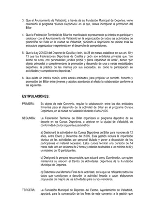 3. Que el Ayuntamiento de Valladolid, a través de su Fundación Municipal de Deportes, viene
   realizando el programa “Cursos Deportivos” en el que, desea incorporar la promoción del
   Billar

4. Que la Federación Territorial de Billar ha manifestado expresamente su interés en participar y
   colaborar con el Ayuntamiento de Valladolid en la organización de todas las actividades de
   promoción del Billar en la ciudad de Valladolid, poniendo a disposición del mismo toda su
   estructura organizativa y experiencia en el desarrollo de competiciones.

5. Que la Ley 2/2.003 del Deporte de Castilla y león, de 28 de marzo, establece en sus art. 10 y
   13 que las Federaciones Deportivas de Castilla y León son entidades privadas que, “sin
   ánimo de lucro, con personalidad jurídica propia y plena capacidad de obrar”, tienen “por
   objeto primordial o complementario la promoción y desarrollo de una o varias modalidades
   deportivas, la práctica de las mismas por sus asociados, así como la participación en
   actividades y competiciones deportivas.”

6. Que existe un interés común, entre ambas entidades, para propiciar un correcto fomento y
   promoción del Billar entre jóvenes y adultos acordando al efecto la colaboración conforme a
   las siguientes


ESTIPULACIONES:
PRIMERA:        Es objeto de este Convenio, regular la colaboración entre las dos entidades
                firmantes para el desarrollo de la actividad de Billar en el programa Cursos
                Deportivos, en la ciudad de Valladolid durante el año 2.005.

SEGUNDA:        La Federación Territorial de Billar organizará el programa deportivo de su
                deporte en los Cursos Deportivos, a celebrar en la ciudad de Valladolid, de
                conformidad con los siguientes parámetros:

                a) Gestionará la actividad en los Cursos Deportivos de Billar para mayores de 12
                años, entre Enero y Diciembre del 2.005. Esta gestión incluirá la impartición
                técnica de las actividades por personal titulado y poner a disposición de los
                participantes el material necesario. Estos cursos tendrán una duración de 14
                horas cada uno en sesiones de 2 horas y estarán destinados a un mínimo de 6 y
                un máximo de 10 participantes.

                b) Designará la persona responsable, que actuará como Coordinador, con quien
                mantendrá su relación el Centro de Actividades Deportivas de la Fundación
                Municipal de Deportes.

                c) Elaborará una Memoria Final de la actividad, en la que se reflejarán todos los
                datos que contribuyan a describir la actividad llevada a cabo, elaborando
                propuestas de mejora de las actividades para cursos venideros.


TERCERA:        La Fundación Municipal de Deportes del Excmo. Ayuntamiento de Valladolid,
                aportará, para la consecución de los fines de este convenio, a la gestión que
 