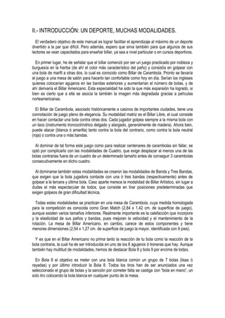 II.- INTRODUCCIÓN: UN DEPORTE, MUCHAS MODALIDADES.
  El verdadero objetivo de este manual es lograr facilitar el aprendizaje al máximo de un deporte
divertido a la par que difícil. Pero además, espero que sirva también para que algunos de sus
lectores se vean capacitados para enseñar billar, ya sea a nivel particular o en cursos deportivos.

  En primer lugar, he de señalar que el billar comenzó por ser un juego practicado por nobleza y
burguesía en la hierba (de ahí el color más característico del paño) y consistía en golpear con
una bola de marfil a otras dos, lo cual es conocido como Billar de Carambola. Pronto se llevaría
el juego a una mesa de salón para hacerlo tan confortable como hoy en día. Serían los ingleses
quienes colocarían agujeros en las bandas exteriores y aumentarían el número de bolas, y de
ahí derivaría el Billar Americano. Esta especialidad ha sido la que más expansión ha logrado, si
bien es cierto que a ella se asocia la también la imagen más degradada gracias a películas
norteamericanas.

  El Billar de Carambola, asociado históricamente a casinos de importantes ciudades, tiene una
connotación de juego pleno de elegancia. Su modalidad matriz es el Billar Libre, el cual consiste
en hacer contactar una bola contra otras dos. Cada jugador golpea siempre a la misma bola con
un taco (instrumento troncocilíndrico delgado y alargado, generalmente de madera). Ahora bien,
puede atacar (blanca ó amarilla) tanto contra la bola del contrario, como contra la bola neutral
(roja) o contra una o más bandas.

  Al dominar de tal forma este juego como para realizar centenares de carambolas sin fallar, se
optó por complicarlo con las modalidades de Cuadro, que exige desplazar al menos una de las
bolas contrarias fuera de un cuadro de un determinado tamaño antes de conseguir 3 carambolas
consecutivamente en dicho cuadro.

  Al dominarse también estas modalidades se crearon las modalidades de Banda y Tres Bandas,
que exigen que la bola jugadora contacte con una ó tres bandas (respectivamente) antes de
golpear a la tercera y última bola. Caso aparte merece la modalidad de Billar Artístico, sin lugar a
dudas el más espectacular de todos, que consiste en tirar posiciones predeterminadas que
exigen golpeos de gran dificultad técnica.

  Todas estas modalidades se practican en una mesa de Carambola, cuya medida homologada
para la competición es conocida como Gran Match (2,84 x 1,42 cm. de superficie de juego),
aunque existen varios tamaños inferiores. Realmente importante es la calefacción que incorpora
y la elasticidad de sus paños y bandas, pues mejoran la velocidad y el mantenimiento de la
rotación. La mesa de Billar Americano, en cambio, carece de estos componentes y tiene
menores dimensiones (2,54 x 1,27 cm. de superficie de juego la mayor, identificada con 9 pies).

  Y es que en el Billar Americano no prima tanto la reacción de tu bola como la reacción de la
bola contraria, la cual ha de ser introducida en uno de los 6 agujeros ó troneras que hay. Aunque
también hay multitud de modalidades, hemos de destacar Bola 8 y bola 9 por encima de todas.

  En Bola 8 el objetivo es meter con una bola blanca común un grupo de 7 bolas (lisas ó
rayadas) y por último introducir la Bola 8. Todos los tiros han de ser anunciados una vez
seleccionado el grupo de bolas y la sanción por cometer falta se castiga con “bola en mano”, un
solo tiro colocando la bola blanca en cualquier punto de la mesa.
 