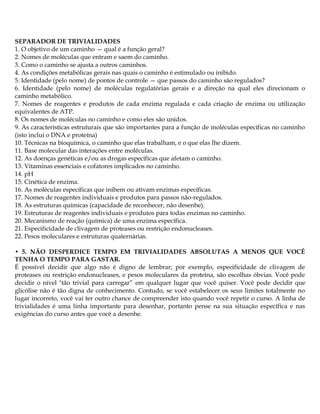 SEPARADOR DE TRIVIALIDADES
1. O objetivo de um caminho — qual é a função geral?
2. Nomes de moléculas que entram e saem do caminho.
3. Como o caminho se ajusta a outros caminhos.
4. As condições metabólicas gerais nas quais o caminho é estimulado ou inibido.
5. Identidade (pelo nome) de pontos de controle — que passos do caminho são regulados?
6. Identidade (pelo nome) de moléculas regulatórias gerais e a direção na qual eles direcionam o
caminho metabólico.
7. Nomes de reagentes e produtos de cada enzima regulada e cada criação de enzima ou utilização
equivalentes de ATP.
8. Os nomes de moléculas no caminho e como eles são unidos.
9. As características estruturais que são importantes para a função de moléculas específicas no caminho
(isto inclui o DNA e proteína)
10. Técnicas na bioquímica, o caminho que elas trabalham, e o que elas lhe dizem.
11. Base molecular das interações entre moléculas.
12. As doenças genéticas e/ou as drogas específicas que afetam o caminho.
13. Vitaminas essenciais e cofatores implicados no caminho.
14. pH
15. Cinética de enzima.
16. As moléculas específicas que inibem ou ativam enzimas específicas.
17. Nomes de reagentes individuais e produtos para passos não-regulados.
18. As estruturas químicas (capacidade de reconhecer, não desenhe).
19. Estruturas de reagentes individuais e produtos para todas enzimas no caminho.
20. Mecanismo de reação (química) de uma enzima específica.
21. Especificidade de clivagem de proteases ou restrição endonucleases.
22. Pesos moleculares e estruturas quaternárias.
• 5. NÃO DESPERDICE TEMPO EM TRIVIALIDADES ABSOLUTAS A MENOS QUE VOCÊ
TENHA O TEMPO PARA GASTAR.
É possível decidir que algo não é digno de lembrar; por exemplo, especificidade de clivagem de
proteases ou restrição endonucleases, e pesos moleculares da proteína, são escolhas óbvias. Você pode
decidir o nível "tão trivial para carregar” em qualquer lugar que você quiser. Você pode decidir que
glicólise não é tão digna de conhecimento. Contudo, se você estabelecer os seus limites totalmente no
lugar incorreto, você vai ter outro chance de compreender isto quando você repetir o curso. A linha de
trivialidades é uma linha importante para desenhar, portanto pense na sua situação específica e nas
exigências do curso antes que você a desenhe.
 