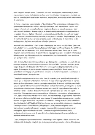 onde ir a partir daquele ponto. O conteúdo não seria tratado como uma informação morta
mas como um recurso cheio de vida: o aluno seria incentivado a interagir com o mundo à sua
volta de formas que lhe parecessem relevantes, empolgantes, e lhe propiciassem o sentimento
de autonomia.

De forma a maximizar o aprendizado, a “Quest to Learn” foi concebida de modo a permitir a
quebra de barreiras entre a escola e o espaço doméstico, e até mesmo entre a escola e os
espaços informais tais como a lanchonete e o ginásio. É como se a escola passasse a fazer
parte de uma verdadeira rede de espaços de aprendizado que envolve outros espaços locais
ou globais, físicos ou digitais, individuais ou colaborativos, conduzidos por professor ou por
pares. Toma-se como fundamental, inclusive, a criação dos chamados “feedback loops” (“laços
de realimentação”): o aluno precisa ver como aquele conteúdo, seja de matemática ou de
qualquer outra disciplina, se revela em múltiplos contextos.

No prefácio do documento “Quest to Learn. Developing the School for Digital Kids” (por Katie
Salen, Robert Torres, Loretta Wolozin, Rebecca Rufo-Tepper and Arana Shapiro, The MIT Press,
a ser publicado em Novembro 2010, mas já disponível online), Salen afirma que os game
designers transitam no espaço de possibilidades, e que por essa razão concebem sistemas que
definem regras que dão surgimento não apenas ao jogo em si mas também a um sentido de
que qualquer coisa é possível.

Além do mais, há um benefício específico no que diz respeito à socialização no século XXI: ao
conceber um game, nos perguntamos quem está do outro lado? Como será a percepção e a
reação de quem está do outro lado? Ao mesmo tempo, games são profundamente sociais,
apesar da impressão de que provocam isolamento e auto-satisfação. Sendo assim, o
aprendizado tem no jogo um grande aliado pois sabe-se muito bem que sem a socialização o
aprendizado tende a ser menos rico.

É inegável que os games propiciam certos tipos de experiência de aprendizado e de práticas
sociais que se mostram fundamentais no mundo de hoje: colaboração, formação de equipe,
resolução de problemas em espaços complexos, capacidade de assumir múltiplas identidades
e/ou de explorar e tentar modos diferentes de ser ou fazer. Com efeito, o videogame se revela
um ambiente extremamente indulgente com a criança, pois dá espaço à experimentação, à
tentativa-e-erro e à audácia de assumir riscos sem a pressão para que erros não sejam
cometidos. Observa-se em quem quer que jogue videogames o entusiasmo pela passagemde
nível, e pela busca incessante da “vitória épica”. Ao mesmo tempo, chagar ao final até mesmo
de um game relativamente fácil pode levar mais de 12 horas de jogo, e quase sempre envolve
diversas situações de fracasso. Em palestra no Game for Learning Institute (“Why Games are
Good for Learning”, 17/02/10), Will Wright, famoso por ter concebido videogames inovadores
e de amplo sucesso como The Sims (2000) e Spore (2008), se refere ao game como
“aprendizado baseado no fracasso,” no qual o insucesso é breve, suplantável, em geral
empolgante, e portanto não assustador. É como se um jogo bem concebido fosse,
fundamentalmente, uma série de laços de realimentação, devolvendo uma avaliação em
pequenas e freqüentes doses.

É justo nesse ponto que Salen vislumbra uma analogia entre o game e o bom ensino: há um
nítido sentido de desafio atingível, não obstante os complexos desafios à frente. Mais do que
 