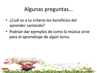Algunas preguntas…
• ¿Cuál es a su criterio los beneficios del
aprender cantando?
• Podrían dar ejemplos de como la música sirve
para el aprendizaje de algún tema.
 