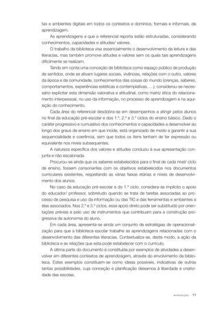 tas e ambientes digitais em todos os contextos e domínios, formais e informais, de
aprendizagem.
As aprendizagens a que o referencial reporta estão estruturadas, considerando
conhecimentos, capacidades e atitudes/ valores.
O trabalho da biblioteca visa essencialmente o desenvolvimento da leitura e das
literacias, mas também promove atitudes e valores sem os quais tais aprendizagens
dificilmente se realizam.
Tendo em conta uma conceção de biblioteca como espaço público de produção
de sentidos, onde se ativam lugares sociais, vivências, relações com o outro, valores
da época e da comunidade, conhecimentos das coisas do mundo (crenças, saberes,
comportamentos, experiências estéticas e contemplativas, …), considerou­ se neces‑
‑
sário explicitar esta dimensão valorativa e atitudinal, como matriz ética do relaciona‑
mento interpessoal, no uso da informação, no processo de aprendizagem e na aqui‑
sição do conhecimento.
Cada área do referencial desdobra­se em desempenhos a atingir pelos alunos
‑
no final da educação pré­ escolar e dos 1.º, 2.º e 3.º ciclos do ensino básico. Dado o
‑
caráter progressivo e cumulativo dos conhecimentos e capacidades a desenvolver ao
longo dos graus de ensino em que incide, está organizado de modo a garantir a sua
sequencialidade e coerência, sem que todos os itens tenham de ter expressão ou
equivalente nos níveis subsequentes.
A natureza específica dos valores e atitudes conduziu à sua apresentação con‑
junta e não escalonada.
Procurou­ se ainda que os saberes estabelecidos para o final de cada nível/ ciclo
‑
de ensino, fossem consonantes com os objetivos estabelecidos nos documentos
curriculares existentes, respeitando as várias faixas etárias e níveis de desenvolvi‑
mento dos alunos.
No caso da educação pré­ escolar e do 1.º ciclo, considera­ se implícito o apoio
‑
‑
do educador/ professor, sobretudo quando se trata de tarefas associadas ao pro‑
cesso de pesquisa e uso da informação ou das TIC e das ferramentas e ambientes a
elas associados. Nos 2.º e 3.º ciclos, esse apoio direto pode ser substituído por orien‑
tações prévias e pelo uso de instrumentos que contribuam para a construção pro‑
gressiva da autonomia do aluno.
Em cada área, apresenta­ se ainda um conjunto de estratégias de operacionali‑
‑
zação para que a biblioteca escolar trabalhe as aprendizagens relacionadas com o
desenvolvimento das diferentes literacias. Contextualiza­se, deste modo, a ação da
‑
biblioteca e as relações que esta pode estabelecer com o currículo.
A última parte do documento é constituída por exemplos de atividades a desen‑
volver em diferentes contextos de aprendizagem, através do envolvimento da biblio‑
teca. Estes exemplos constituem­se como ideias possíveis, indicativas de outras
‑
tantas possibilidades, cuja conceção e planificação deixamos à liberdade e criativi‑
dade das escolas.

INTRODUÇÃO

· 11

 