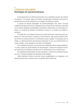 B.

LITERACIA DOS MÉDIA
Estratégias de operacionalização
O enquadramento do referencial Aprender com a biblioteca escolar nas práticas
formativas e curriculares exigiu que fossem perspetivadas atividades transversais e
significativas que podem associar­ se ao trabalho da biblioteca escolar.
‑
A criação da secção Estratégias de Operacionalização visa, assim, fornecer
sugestões de desenvolvimento e integração dos conhecimentos inerentes a esta área
num conjunto alargado de estratégias e atividades a desenvolver em articulação cur‑
ricular, no contexto do trabalho da biblioteca escolar ou no âmbito de projetos e
parcerias.
Os média têm uma adesão crescente por parte dos jovens, seja porque são utili‑
zados com fins informativos, produtivos, transformativos, seja porque facultam diver‑
sas formas de relacionamento, em ambientes sociais e digitais. A educação para os
média e o desenvolvimento das literacias implicadas no seu uso transformaram­se,
‑
neste contexto, numa questão de inclusão e de cidadania.
As condições de acesso e os recursos que a biblioteca oferece responsabilizam­
‑na pela criação de oportunidades de aprendizagem, através de situações formati‑
vas nesta área e de trabalho articulado com os professores e com a sala de aula.
As sugestões apresentadas não são exaustivas, constituindo exemplos ilustrati‑
vos de um conjunto alargado de hipóteses de abordagem.
Cada biblioteca/ escola encontrará outras possibilidades de integração e de
desenvolvimento dos conhecimentos constantes deste referencial.

B. LITERACIA DOS MÉDIA

· 25

 
