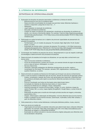 C. LITERACIA DA INFORMAÇÃO
ESTRATÉGIAS DE OPERACIONALIZAÇÃO
•	 Exploração de situações de pesquisa associadas a problemas ou temas em estudo:
­‑ 	 Brainstorming em torno de um problema dado;
‑
­ 	 Desenvolvimento de atividades de simulação que permitam testar diferentes hipóteses e
cenários e responder a perguntas do tipo E se …?;
­‑ 	 Webquests;
‑
­ 	 Jogos baseados na resolução de problemas;
‑
­ 	 Discussão orientada de problemas;
‑
­ 	 Criação de mapas conceptuais que representem visualmente as dimensões do problema em
estudo, com recurso a ferramentas digitais. Por exemplo: Freemind (http://freemind.sourceforge.
net/wiki/index.php/Download ); Xmind (http://www.xmind.net/downloads); Mindomo (http://www.
mindomo.com).
•	 Participação em ações formativas com o objetivo de promover capacidades de planeamento do
processo de pesquisa:
‑
­ 	 Familiarização com um modelo de pesquisa. Por exemplo: Big3; Big6 skills; PLUS; Guided
Inquiry, ou outro;
‑
­ 	 Exploração de tutoriais sobre o processo de pesquisa. Por exemplo: L­‑Info (http://www.evora.
net/bpe/Linfo/oqeolinfo.htm); Alfabetización informacional (http://alfin.blogspirit.com/tutoriales_
online); SLIM Toolkit (http://rbe.min­‑edu.pt/np4/file/463/02_bibliotecarbe.pdf ); …
•	 Coorientação dos trabalhos de pesquisa dos alunos, designadamente no que diz respeito à definição
de estratégias e desenvolvimento dos processos de pesquisa.
•	 Desenvolvimento de sessões de formação de utilizadores, em que seja dado conhecimento aos
alunos sobre:
‑
­ 	 Tipos de recursos existentes na biblioteca;
‑
­ 	 Forma de armazenamento e acesso aos recursos, por exemplo através de jogos de descoberta
como a caça ao tesouro, bibliopapers, ou outro;
‑
­ 	 Serviços disponíveis;
‑
­ 	 Utilização e aplicação pedagógica de diferentes equipamentos de recolha, registo e
manipulação de informação. Por exemplo: câmaras, GPS, digitalizadores, computadores,
quadros interativos, ou outros;
•	 Desenvolvimento de sessões de literacia de informação que forneçam aos alunos conhecimentos
sobre o modo de explorar os diferentes tipos de recursos, através de exercícios de aplicação prática:
‑
­ 	 Análise, comparação e seleção das fontes mais apropriadas para responder a diferentes tipos
de questões (a atividade pode repetir­ se escolhendo diferentes exemplos de fontes e tópicos
‑
possíveis);
‑
­ 	 Procura e localização nas fontes de informação sobre determinado tópico;
‑
­ 	 Compilação de materiais de diferentes tipos sobre um mesmo tópico;
‑
­ 	 Pesquisa de referências em catálogos, índices, bibliografias;
‑
­ 	 Pesquisa avançada em motores de busca (Sapo, Google, ou outro), diretórios e bases de
dados (Pordata, INE, ou outra), mapas digitais (GoogleEarth, Google Maps), e outras fontes de
referência;
‑
­ 	 Elaboração de guiões para a recolha de informação primária (recolha de imagens, entrevistas,
questionários, etc.);
‑
­ 	 Citação, referenciação e elaboração de bibliografias, incluindo diferentes tipos de documentos;
‑
­ 	 Análise e avaliação de documentos textuais, audiovisuais, multimédia e sítios Web variados, a
partir de diferentes critérios.
•	 Visita presencial ou virtual a outras bibliotecas e instituições (biblioteca pública, museu, arquivo).
•	 Apoio aos alunos em tarefas de:
‑
­ 	 Organização de bookmarks de websites relevantes para determinado tópico utilizando diferentes
aplicações. Por exemplo: Diigo (http://www.diigo.com); Del.i.cious (http://www.delicious.com);
‑
­ 	 Elaboração de listagens ou bibliografias temáticas;
‑
­ 	 Exploração de software educativo e recursos educativos digitais adequados aos diferentes anos
de escolaridade e disciplinas;

C. LITERACIA DA INFORMAÇÃO

· 31

 