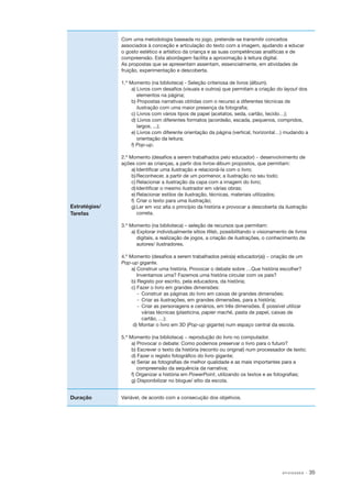 Com uma metodologia baseada no jogo, pretende­ se transmitir conceitos
‑
associados à conceção e articulação do texto com a imagem, ajudando a educar
o gosto estético e artístico da criança e as suas competências analíticas e de
compreensão. Esta abordagem facilita a aproximação à leitura digital.
As propostas que se apresentam assentam, essencialmente, em atividades de
fruição, experimentação e descoberta.
1.º Momento (na biblioteca) ‑ Seleção criteriosa de livros (álbum).
­
a) Livros com desafios (visuais e outros) que permitam a criação do layout dos
elementos na página;
b) Propostas narrativas obtidas com o recurso a diferentes técnicas de
ilustração com uma maior presença da fotografia;
c) Livros com vários tipos de papel (acetatos, seda, cartão, tecido…);
d) Livros com diferentes formatos (acordeão, escada, pequenos, compridos,
largos, ...);
e) Livros com diferente orientação da página (vertical, horizontal…) mudando a
orientação da leitura;
f) Pop­‑up.

Estratégias/
Tarefas

2.º Momento (desafios a serem trabalhados pelo educador) − desenvolvimento de
­
ações com as crianças, a partir dos livros­ álbum propostos, que permitam:
‑
a)	Identificar uma ilustração e relacioná­ la com o livro;
‑
b)	Reconhecer, a partir de um pormenor, a ilustração no seu todo;
c)	Relacionar a ilustração da capa com a imagem do livro;
d)	Identificar o mesmo ilustrador em várias obras;
e)	Relacionar estilos de ilustração, técnicas, materiais utilizados;
f)	 Criar o texto para uma ilustração;
g)	Ler em voz alta o princípio da história e provocar a descoberta da ilustração
correta.
3.º Momento (na biblioteca) – seleção de recursos que permitam:
a) Explorar individualmente sítios Web, possibilitando o visionamento de livros
digitais, a realização de jogos, a criação de ilustrações, o conhecimento de
autores/ ilustradores.
4.º Momento (desafios a serem trabalhados pelo(a) educador(a)) − criação de um
­
Pop­‑up gigante.
a) Construir uma história. Provocar o debate sobre …Que história escolher?
Inventamos uma? Fazemos uma história circular com os pais?
b) Registo por escrito, pela educadora, da história;
c) Fazer o livro em grandes dimensões:
‑
­ 	Construir as páginas do livro em caixas de grandes dimensões;
‑
­ 	Criar as ilustrações, em grandes dimensões, para a história;
‑
­ 	Criar as personagens e cenários, em três dimensões. É possível utilizar
várias técnicas (plasticina, papier maché, pasta de papel, caixas de
cartão, …);
d) Montar o livro em 3D (Pop­‑up gigante) num espaço central da escola.
5.º Momento (na biblioteca) − reprodução do livro no computador.
­
a) Provocar o debate: Como podemos preservar o livro para o futuro?
b) Escrever o texto da história (reconto ou original) num processador de texto;
d) Fazer o registo fotográfico do livro gigante;
e) Seriar as fotografias de melhor qualidade e as mais importantes para a
compreensão da sequência da narrativa;
f) Organizar a história em PowerPoint, utilizando os textos e as fotografias;
g) Disponibilizar no blogue/ sítio da escola.

Duração

Variável, de acordo com a consecução dos objetivos.

AT I V I D A D E S

· 35

 