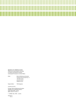 Aprender com a biblioteca escolar
Referencial de aprendizagens associadas
ao trabalho das bibliotecas escolares
na Educação Pré­ escolar e no Ensino Básico
‑
Editor	
	

Rede de Bibliotecas Escolares
Travessa Terras de Sant’Ana, 15
	
1250­‑269 Lisboa
	www.rbe.mec.pt
	rbe@rbe.mec.pt
Design Gráfico	

TVM Designers

novembro de 2012	
Portugal. Rede de Bibliotecas Escolares
Aprender com a biblioteca escolar /
coord. Elsa Conde ...[et al.]
ISBN  978­‑972­‑742‑351‑4
I - CONDE, Elsa, 1958- , e outros 
CDU	027.8
	
371.3

 