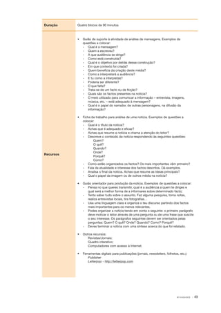 Duração

Quatro blocos de 90 minutos

•	 Guião de suporte à atividade de análise de mensagens. Exemplos de
questões a colocar:
‑
­ 	 Qual é a mensagem?
‑
­ 	 Quem a escreveu?
‑
­ 	 A que audiência se dirige?
‑
­ 	 Como está construída?
‑
­ 	 Qual é o objetivo por detrás dessa construção?
‑
­ 	 Em que contexto foi criada?
‑
­ 	 Quem beneficia da criação deste média?
‑
­ 	 Como a interpretará a audiência?
‑
­ 	 E tu como a interpretas?
‑
­ 	 Poderia ser diferente?
‑
­ 	 O que falta?
‑
­ 	 Trata­ se de um facto ou de ficção?
‑
‑
­ 	 Quais são os factos presentes na notícia?
‑
­ 	 O meio utilizado para comunicar a informação – entrevista, imagens,
música, etc. – está adequado à mensagem?
‑
­ 	 Qual é o papel do narrador, de outras personagens, na difusão da
informação?

Recursos

•	 Ficha de trabalho para análise de uma notícia. Exemplos de questões a
colocar:
‑
­ 	 Qual é o título da notícia?
‑
­ 	 Achas que é adequado e eficaz?
‑
­ 	 Achas que resume a notícia e chama a atenção do leitor?
‑
­ 	 Descreve o conteúdo da notícia respondendo às seguintes questões:
Quem?
O quê?
Quando?
Onde?
Porquê?
Como?
‑
­ 	 Como estão organizados os factos? Os mais importantes vêm primeiro?
‑
­ 	 Fala da atualidade e interesse dos factos descritos. Dá exemplos.
‑
­ 	 Analisa o final da notícia. Achas que resume as ideias principais?
‑
­ 	 Qual o papel da imagem ou de outros média na notícia?
•	 Guião orientador para produção da notícia. Exemplos de questões a colocar:
‑
­ 	 Pensa no que queres transmitir, qual é a audiência a quem te diriges e
qual será a melhor forma de a informares sobre determinado facto;
‑
­ 	 Tenta saber tudo sobre o assunto. Faz alguma pesquisa, toma notas,
realiza entrevistas locais, tira fotografias…
‑
­ 	 Usa uma linguagem clara e organiza o teu discurso partindo dos factos
mais importantes para os menos relevantes.
‑
­ 	 Podes organizar a notícia tendo em conta o seguinte: o primeiro parágrafo
deve motivar o leitor através de uma pergunta ou de uma frase que suscite
o seu interesse. Os parágrafos seguintes devem ser orientados pelas
perguntas: Quem? O quê? Onde? Quando? Como? Porquê?
‑
­ 	 Deves terminar a notícia com uma síntese acerca do que foi relatado.
•	 Outros recursos:
Revistas/Jornais;
Quadro interativo;
Computadores com acesso à Internet.
•	 Ferramentas digitais para publicações (jornais, newsletters, folhetos, etc.):
Publisher
Letterpop ­‑ http://letterpop.com

AT I V I D A D E S

· 49

 