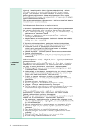 Propõe­ se o desenvolvimento, precoce, da capacidade de procurar e produzir
‑
informação, valorizando os documentos informativos (em formato impresso
e digital). O recurso a estes documentos como fonte de informação modifica
substancialmente o ato educativo. Apesar da complexidade, a leitura adquire
funcionalidade e sentido para as crianças quando têm de ler para aprender (adquirir,
organizar e transformar a informação).
Trata­ se de uma aprendizagem mais participativa e aberta, que pode fazer aparecer
‑
novos interesses e novas necessidades.
A atividade proposta desenvolve­ se em quatro momentos:
‑
1.º Momento ­ o educador medeia, anima, provoca, identificando os conhecimentos
‑
das crianças no domínio dos textos informativos, dos mamíferos e dos insetos.
a) 	 Chuva de Ideias (brainstorming), em grande grupo, para percebermos o que são,
para as crianças, mamíferos e insetos;
b) 	 Listagem, em papel cenário, dos nomes dos mamíferos e insetos que
as crianças vão mencionando;
c) 	 Eleição, de entre os mamíferos e insetos identificados, daqueles que gostariam
de tratar (ex.: o lobo e a borboleta).
2.º Momento – o educador apresenta desafios que suscitem novas questões
e ensina a formular perguntas que conduzam à procura de mais conhecimento.
a) 	 Conduzir as crianças, em grande grupo, na identificação dos seus
conhecimentos relativos ao lobo e à borboleta. Registar os resultados,
escrevendo todas as frases em papel cenário;
b) 	 Desafiar as crianças a formularem questões relativas a novos conhecimentos;
c) 	 Registar todas as questões;
d) 	 Provocar o grupo questionando: Onde procurar a resposta para as questões
apresentadas?

Estratégias/
Tarefas

3.º Momento (biblioteca escolar) – indução da procura e organização da informação.
Primeiras produções.
Como guiar a procura da informação? Que apoio dar? Como ajudar a hierarquizar
a informação? Como transformar o que as crianças querem saber em perguntas
que guiem na procura da informação, categorizando o que se quer saber:
a) 	 Distribuir, no grande grupo, as perguntas por assunto (categorias) para ajudar
a organizar as ideias e a informação;
b) 	 Atribuir, a cada um dos pequenos grupos de crianças, uma categoria, para que
possam registar, no computador, as questões formuladas (ex.: como é o seu
corpo? como vivem? como nascem? como comunicam? …);
c) 	 Procurar as respostas nas imagens (fontes de informação: fotografias,
ilustrações, imagens…) em livros, jornais, revistas e sítios on­line previamente
selecionados;
d) 	 Digitalizar as imagens descobertas em livros;
e) 	 Recortar e digitalizar as descobertas feitas em jornais e revistas;
e) 	 Guardar a informação que se vai obtendo em sítios on­line;
g) 	 Partilhar, em grande grupo, toda a informação recolhida, expondo­ a num mural
‑
e organizando­ a em mapas conceptuais e/ou esquemas comparativos.
‑
4.º Momento (na biblioteca escolar) – edição do livro sobre as descobertas.
­
É importante que as crianças vejam o uso social que este trabalho pode ter.
Redação e edição do texto informativo. Autoavaliação.
Pressupõe­ se que, nas sessões anteriores na biblioteca, as crianças foram tomando
‑
contacto com os livros informativos e percebendo a sua organização:
a) 	 Ler as perguntas e respetivas respostas, em grande grupo: cada porta­ voz faz
‑
a leitura e o(a) educador(a) faz o registo gráfico, com a construção frásica correta
e a pontuação adequada;
b) 	 Escrever o texto definitivo, em pequenos grupos, num processador de texto;
c) 	 Recorrer ao objeto livro para relembrar as partes que constituem um livro
informativo;
d) 	 Fazer a escolha do título, constando do índice a divisão por assuntos;
e) 	 Organizar as imagens selecionadas na Internet ou digitalizadas nas sessões
anteriores;
f) 	 Editar o livro Lê o que descobri sobre... numa ferramenta digital;
g) 	 Publicar no blogue/ sítio da biblioteca ou da escola.

54 ·

APRENDER COM A BIBLIOTECA ESCOLAR

 