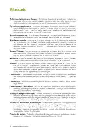 Glossário
Ambientes digitais de aprendizagem – Contextos e situações de aprendizagem mediados por
tecnologias e ferramentas digitais, utilizadas localmente ou on­line. Estes contextos estão
atualmente cada vez mais associados ao uso de redes sociais e ferramentas Web.
Aprendizagem colaborativa –‑ Abordagem pedagógica do processo de ensino/ aprendizagem
através da qual os alunos interagem e trabalham em grupo no cumprimento de determinado
objetivo. Neste contexto, partilham conhecimento e responsabilizam­ se conjuntamente pela
‑
construção de conhecimento e obtenção de resultados.
Aprendizagem informal – Aprendizagem não intencional, resultante de atividades do quotidiano,
desenvolvidas em diferentes contextos e situações, de forma livre e não estruturada.
Articulação curricular – organização do ensino/ aprendizagem de forma integrada, em termos
verticais (entre níveis/ciclos) e horizontais (entre disciplinas/áreas curriculares ou entre estas e
outros saberes não disciplinares ou transversais), implicando a ligação entre diferentes atores
(docentes, professor­ bibliotecário, técnicos, …) e estruturas (estabelecimentos, salas de aula,
‑
biblioteca escolar, …).
Atitudes/ Valores – Crenças, sentimentos (ou afetos) e tendências de ação que estruturam a
identidade pessoal, diretamente relacionadas com aquilo em que a pessoa acredita, os sen‑
timentos gerais que tem e a avaliação que faz sobre uma situação.
Autoridade – Critério de avaliação das fontes no que respeita à sua proveniência. Reporta, também,
a direitos de autoria que requerem o uso de citação e de referenciação bibliográfica.
Avaliação – Processo integrado de avaliação dos conhecimentos adquiridos no processo de tra‑
balho/ aprendizagem. Este processo compreende a intervenção do professor e/ou do pro‑
fessor bibliotecário e a autoavaliação e heteroavaliação pelos alunos. A avaliação realiza­ se
‑
através da autorreflexão, feedback contínuo e identificação e acompanhamento das dificul‑
dades, tendo em vista a progressão na aprendizagem.
Competência – Conhecimentos, capacidades, atitudes e valores mobilizados para responder a
uma necessidade, interesse, situação ou problema (cognitivo, social, prático, …) . Saber em
uso.
Comunicação ­ Transmissão de informação com recurso a diferentes média ou através da inte‑
–
ração pessoal.
Conhecimentos/ Capacidades ­ Conjunto de informações apreendidas através da experiência,
‑
reflexão e aprendizagem explícita ou implícita, conducentes à obtenção de conhecimento
declarativo, procedimental e estratégico.
Estratégias de operacionalização – Projetos, atividades ou situações de aprendizagem exem‑
plificativos do trabalho que pode ser realizado pelos professores/ biblioteca escolar no con‑
texto das diferentes áreas que integram o referencial, tendo em vista a obtenção de resulta‑
dos e impactos sobre os standards que foram objeto de trabalho.
Ética no uso dos média e da informação – Conhecimento, valorização e uso de princípios e
normas que requerem a educação cívica dos alunos, enquanto produtores e consumidores
de média e de informação. Estes princípios incluem o uso crítico, seguro e responsável das
tecnologias e meios de comunicação, bem como o respeito pelos direitos e deveres ineren‑
tes ao uso dos média e da informação.
Ferramentas digitais – Aplicações informáticas de software e webware, usadas para criar, pro‑
cessar ou gerir conteúdos e comunicar, acessíveis off
­line ou na Internet.

62 ·

APRENDER COM A BIBLIOTECA ESCOLAR

 