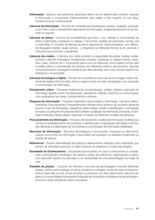 Informação – Dados a que atribuímos significado dentro de um determinado contexto. Quando
a informação é incorporada intelectualmente pelo sujeito e tem impacto na sua ação,
transforma­ se em conhecimento.
‑
Literacia da informação – Domínio de competências de pesquisa, acesso, avaliação, produção
e uso crítico, ético e socialmente responsável da informação, independentemente do seu for‑
mato ou suporte.
Literacia da leitura – Domínio de competências que inclui o uso, reflexão e compreensão de
textos multimodais, impressos ou digitais, e de formas variadas de expressão: escrita, oral
e multimédia. O conceito de literacia de leitura relaciona­ se, nesta perspetiva, com diferen‑
‑
tes linguagens (verbal, visual, sonora,…), integrando as diferentes formas de ler, escrever e
comunicar que dominam a atualidade.
Literacia dos média – A literacia dos média consiste na capacidade de aceder, analisar, avaliar,
produzir e difundir mensagens mediatizadas variadas, impressas ou digitais (escrita, áudio,
filme, vídeo, Internet, etc.). A Educação para e com os média tem como objetivo formar para
a análise crítica e compreensão da natureza dos diferentes média e dos produtos, técnicas
comunicacionais e mensagens mediáticas por eles utilizadas, bem como do seu impacto nos
indivíduos e na sociedade.
Literacia tecnológica e digital – Domínio de competências para usar as tecnologias, redes e fer‑
ramentas digitais de forma ética, eficaz e segura, tendo em vista a localização, uso, produção
e comunicação de informação.
Pensamento crítico – Processo intelectual de concetualização, análise, síntese e aplicação da
informação gerada a partir da observação, experiência, reflexão, raciocínio ou comunicação,
com implicações nas ideias, conhecimentos e práticas.
Pesquisa de informação ­ Processo sistemático para localizar a informação, manual ou eletro‑
–
nicamente. Esta expressão é frequentemente utilizada como sinónimo do processo global de
procura e uso da informação, integrando várias etapas, desde a identificação e formulação
do tópico ou pergunta de pesquisa até à síntese e avaliação da informação produzida. A defi‑
nição e natureza destas etapas originaram a criação de diferentes modelos de pesquisa.
Processamento da informação – Processo de tratamento e análise da informação recolhida que
conduz ao estabelecimento de conexões, à identificação e organização das ideias e informa‑
ção relevante e à elaboração de uma síntese e comunicação da informação trabalhada.
Recursos de informação­– Recursos tecnológicos e documentais, impressos ou eletrónicos,
usados como fonte de informação e que podem ser acedidos ou utilizados localmente ou
através da Internet.
Referencial – Quadro sistematizado de práticas e desempenhos utilizados como standards, que
servem de orientação para que um dado conjunto de objetivos ou metas seja atingido.
Sociedade do Conhecimento ­ Sociedade pós­ industrial, em que o conhecimento é conside‑
–
‑
rado o principal fator estratégico de riqueza e poder dos indivíduos, organizações e países,
com particular impacto na educação e na necessidade de uma aprendizagem ao longo da
vida.
Trabalho de projeto – Conjunto de métodos e técnicas de aprendizagem incluindo diferentes
etapas, usados para investigar um tema, problema ou situação, tendo em vista conhecê­ los,
‑
intervir sobre eles ou criar novas soluções ou produtos com eles relacionados. Recorre, em
geral, a uma abordagem transversal e integrada de conteúdos e resultados de aprendizagem,
comuns a várias disciplinas/ áreas curriculares.

GLOSSÁRIO

· 63

 