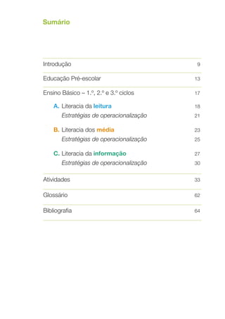 Sumário
	

Introdução	

9

Educação Pré­‑escolar	

13

Ensino Básico – 1.º, 2.º e 3.º ciclos	

17

A.	 Literacia da leitura	

18

	

21

Estratégias de operacionalização	

B.	Literacia dos média	

23

	 Estratégias de operacionalização	
	
C. 	 iteracia da informação	
L

25

	

30

Estratégias de operacionalização	

	
Atividades	
	
Glossário	
	
Bibliografia	
	
	

27

33
62
64

 