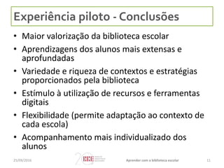 Experiência piloto - Conclusões
• Maior valorização da biblioteca escolar
• Aprendizagens dos alunos mais extensas e
aprofundadas
• Variedade e riqueza de contextos e estratégias
proporcionados pela biblioteca
• Estímulo à utilização de recursos e ferramentas
digitais
• Flexibilidade (permite adaptação ao contexto de
cada escola)
• Acompanhamento mais individualizado dos
alunos
1125/09/2016 Aprender com a biblioteca escolar
 
