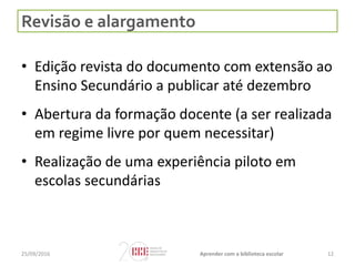 Revisão e alargamento
• Edição revista do documento com extensão ao
Ensino Secundário a publicar até dezembro
• Abertura da formação docente (a ser realizada
em regime livre por quem necessitar)
• Realização de uma experiência piloto em
escolas secundárias
25/09/2016 Aprender com a biblioteca escolar 12
 