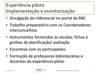 Experiência piloto
Implementação e monitorização
• Divulgação do referencial no portal da RBE
• Trabalho preparatório com os Coordenadores
Interconcelhios
• Instrumentos fornecidos às escolas: fichas e
grelhas de planificação/ avaliação
• Encontros com os participantes
• Formação de professores bibliotecários e
docentes da experiência piloto
825/09/2016 Aprender com a biblioteca escolar
 