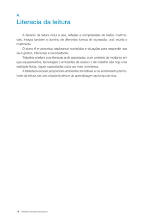 18 · APRENDER COM A BIBLIOTECA ESCOLAR
A.
Literacia da leitura
A literacia da leitura inclui o uso, reflexão e compreensão de textos multimo‑
dais. Integra também o domínio de diferentes formas de expressão: oral, escrita e
multimédia.
O aluno lê e comunica, explorando conteúdos e situações para responder aos
seus gostos, interesses e necessidades.
Trabalhar a leitura e as literacias a ela associadas, num contexto de mudança em
que equipamentos, tecnologias e ambientes de acesso e de trabalho são hoje uma
realidade fluida, requer capacidades cada vez mais complexas.
A biblioteca escolar proporciona ambientes formativos e de acolhimento promo‑
tores da leitura, de uma cidadania ativa e da aprendizagem ao longo da vida.
 