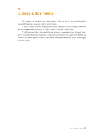 B . L I T E R A C I A D O S M É D I A · 23
B.
Literacia dos média
As práticas de literacia dos média visam dotar os alunos de conhecimentos
necessários para o seu uso criativo e informado.
O aluno usa os média e espaços sociais de interação e comunicação de forma
ética e responsável para produzir, comunicar e participar civicamente.
A biblioteca escolar cria condições de acesso e oportunidades de aprendiza‑
gem, capacitando os jovens para a compreensão crítica da mensagem mediática, de
forma a contribuir para a sua inclusão numa sociedade dominada pelas tecnologias
e pelos média.
 