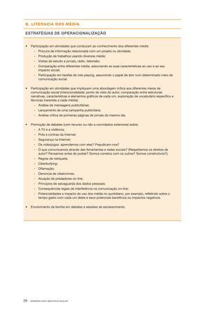 26 · APRENDER COM A BIBLIOTECA ESCOLAR
B. LITERACIA DOS MÉDIA
ESTRATÉGIAS DE OPERACIONALIZAÇÃO
•	 Participação em atividades que conduzam ao conhecimento dos diferentes média:
­‑ 	 Procura de informação relacionada com um projeto ou atividade;
­‑ 	 Produção de trabalhos usando diversos média;
­‑ 	 Visitas de estudo a jornais, rádio, televisão;
­‑ 	 Comparação entre diferentes média, associando as suas características ao uso e ao seu
impacto social;
­‑ 	 Participação em tarefas de role­‑playing, assumindo o papel de ator num determinado meio de
comunicação social.
•	 Participação em atividades que impliquem uma abordagem crítica aos diferentes meios de
comunicação social (intencionalidade, ponto de vista do autor, comparação entre estruturas
narrativas, características e elementos gráficos de cada um, exploração de vocabulário específico e
técnicas inerentes a cada média):
­‑ 	 Análise de mensagens publicitárias;
­‑ 	 Lançamento de uma campanha publicitária;
­‑ 	 Análise crítica de primeiras páginas de jornais do mesmo dia.
•	 Promoção de debates (com recurso ou não a convidados exteriores) sobre:
­‑ 	 A TV e a violência;
­‑ 	 Prós e contras da Internet;
­‑ 	 Segurança na Internet;
­‑ 	 Os videojogos: aprendemos com eles? Prejudicam­‑nos?
­‑ 	 O que comunicamos através das ferramentas e redes sociais? (Respeitamos os direitos de
autor? Pensamos antes de postar? Somos corretos com os outros? Somos construtivos?);
­‑ 	 Regras de netiqueta;
­‑ 	 Ciberbullying;
­‑ 	 Difamação;
­‑ 	 Denúncia de cibercrimes;
­‑ 	 Atuação de predadores on­‑line;
­‑ 	 Princípios de salvaguarda dos dados pessoais;
­‑ 	 Consequências legais de interferência na comunicação on­‑line;
­‑ 	 Potencialidades e impacto do uso dos média no quotidiano, por exemplo, refletindo sobre o
tempo gasto com cada um deles e seus potenciais benefícios ou impactos negativos.
•	 Envolvimento da família em debates e sessões de esclarecimento.
 